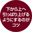 下から上へ引っ張り上げるようにするのがコツ